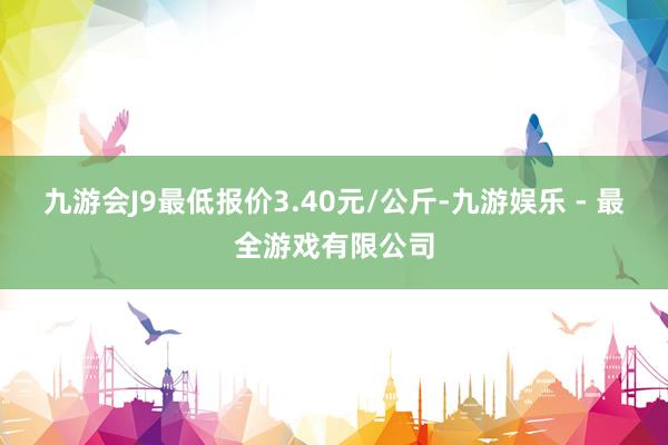 九游会J9最低报价3.40元/公斤-九游娱乐 - 最全游戏有限公司