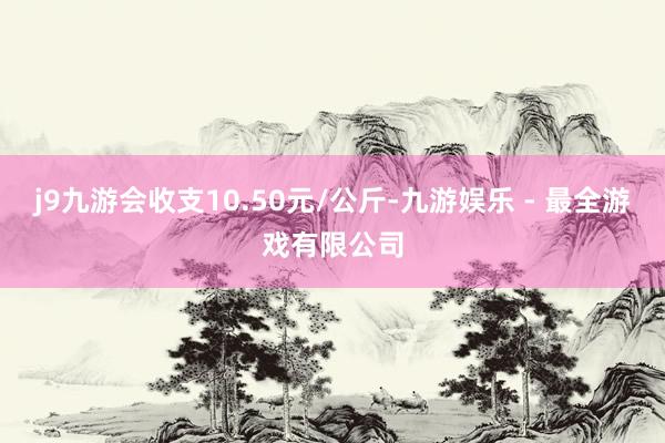 j9九游会收支10.50元/公斤-九游娱乐 - 最全游戏有限公司