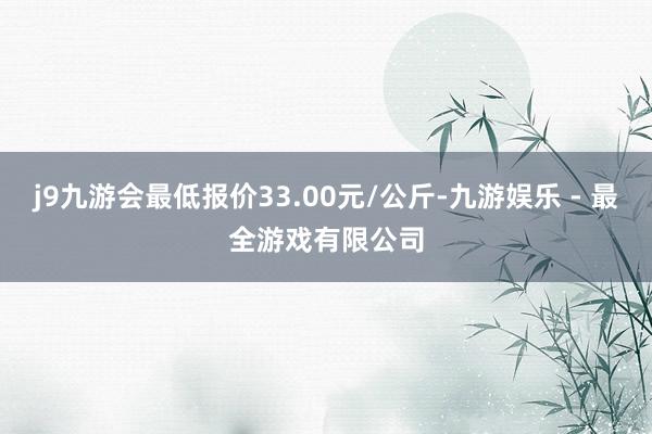 j9九游会最低报价33.00元/公斤-九游娱乐 - 最全游戏有限公司