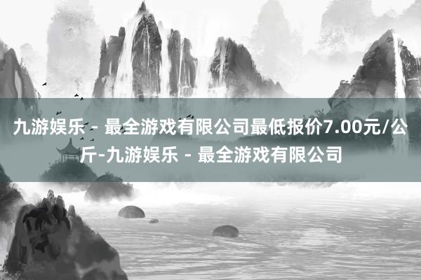 九游娱乐 - 最全游戏有限公司最低报价7.00元/公斤-九游娱乐 - 最全游戏有限公司