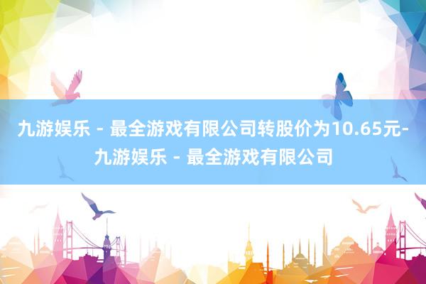 九游娱乐 - 最全游戏有限公司转股价为10.65元-九游娱乐 - 最全游戏有限公司