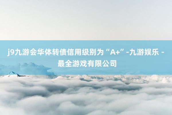 j9九游会华体转债信用级别为“A+”-九游娱乐 - 最全游戏有限公司