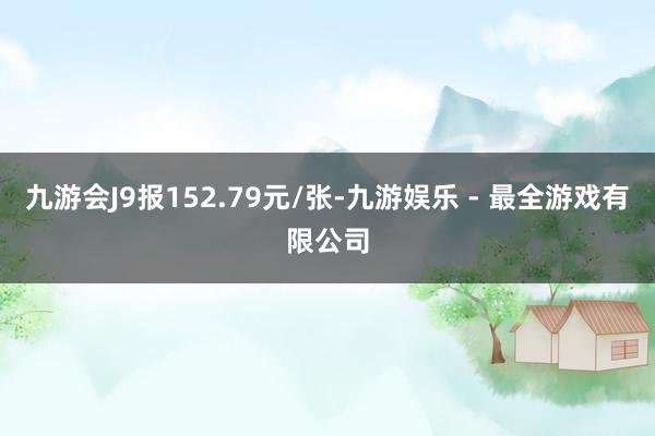 九游会J9报152.79元/张-九游娱乐 - 最全游戏有限公司