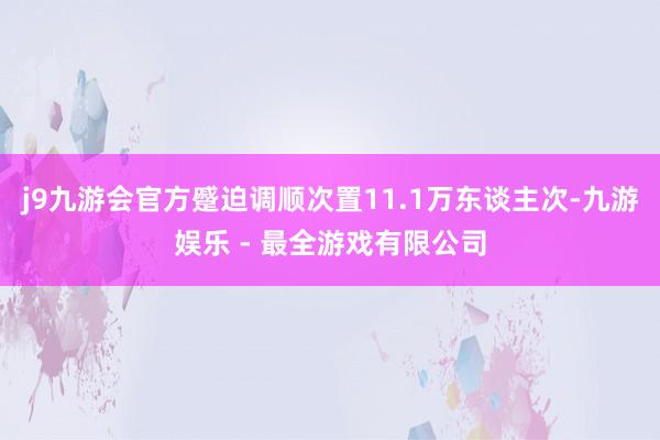 j9九游会官方蹙迫调顺次置11.1万东谈主次-九游娱乐 - 最全游戏有限公司