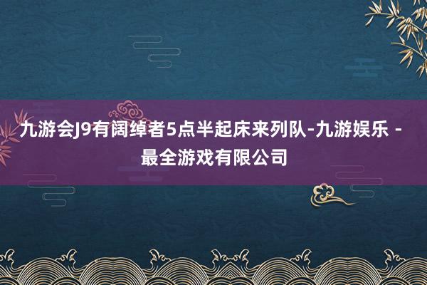 九游会J9有阔绰者5点半起床来列队-九游娱乐 - 最全游戏有限公司