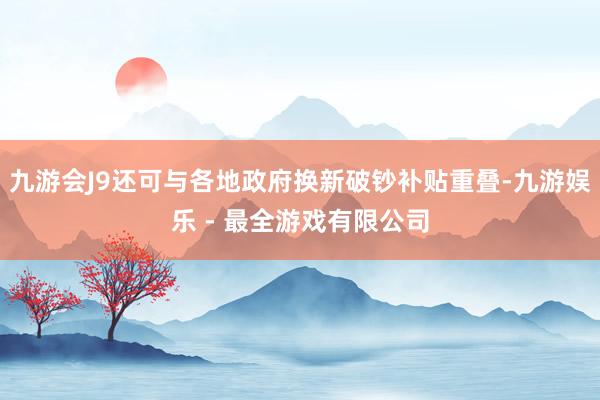 九游会J9还可与各地政府换新破钞补贴重叠-九游娱乐 - 最全游戏有限公司