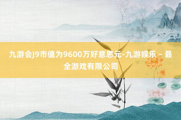 九游会J9市值为9600万好意思元-九游娱乐 - 最全游戏有限公司