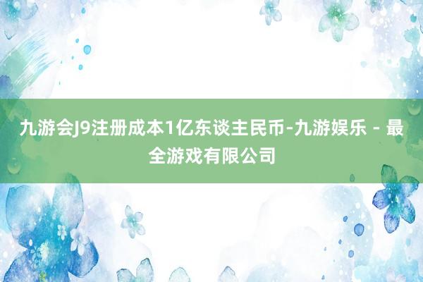 九游会J9注册成本1亿东谈主民币-九游娱乐 - 最全游戏有限公司