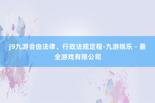 j9九游会由法律、行政法规定程-九游娱乐 - 最全游戏有限公司