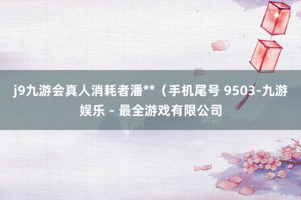 j9九游会真人消耗者潘**（手机尾号 9503-九游娱乐 - 最全游戏有限公司