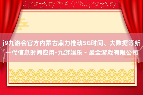 j9九游会官方内蒙古鼎力推动5G时间、大数据等新一代信息时间应用-九游娱乐 - 最全游戏有限公司