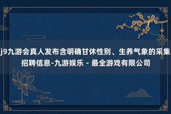 j9九游会真人发布含明确甘休性别、生养气象的采集招聘信息-九游娱乐 - 最全游戏有限公司