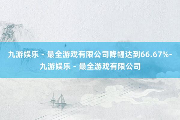 九游娱乐 - 最全游戏有限公司降幅达到66.67%-九游娱乐 - 最全游戏有限公司