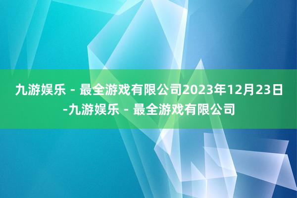 九游娱乐 - 最全游戏有限公司2023年12月23日-九游娱乐 - 最全游戏有限公司