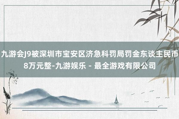 九游会J9被深圳市宝安区济急科罚局罚金东谈主民币8万元整-九游娱乐 - 最全游戏有限公司