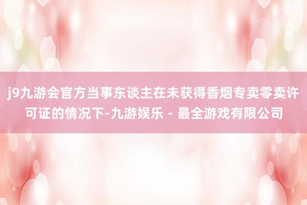 j9九游会官方当事东谈主在未获得香烟专卖零卖许可证的情况下-九游娱乐 - 最全游戏有限公司