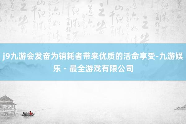 j9九游会发奋为销耗者带来优质的活命享受-九游娱乐 - 最全游戏有限公司