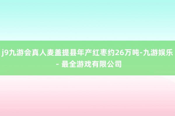 j9九游会真人麦盖提县年产红枣约26万吨-九游娱乐 - 最全游戏有限公司