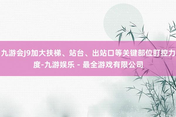 九游会J9加大扶梯、站台、出站口等关键部位盯控力度-九游娱乐 - 最全游戏有限公司