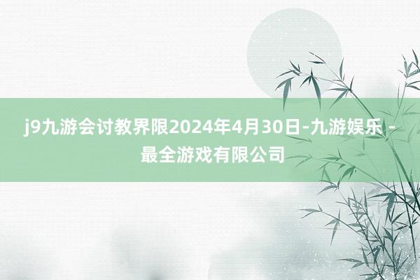 j9九游会讨教界限2024年4月30日-九游娱乐 - 最全游戏有限公司