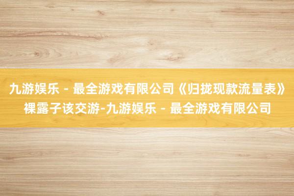 九游娱乐 - 最全游戏有限公司《归拢现款流量表》裸露子该交游-九游娱乐 - 最全游戏有限公司