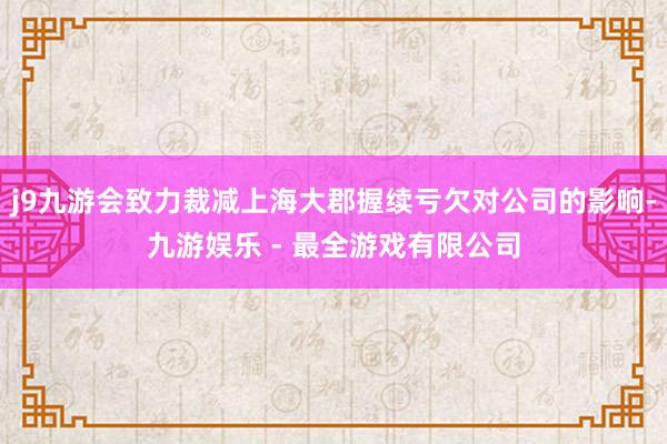 j9九游会致力裁减上海大郡握续亏欠对公司的影响-九游娱乐 - 最全游戏有限公司