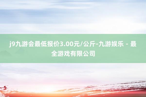 j9九游会最低报价3.00元/公斤-九游娱乐 - 最全游戏有限公司