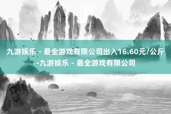 九游娱乐 - 最全游戏有限公司出入16.60元/公斤-九游娱乐 - 最全游戏有限公司