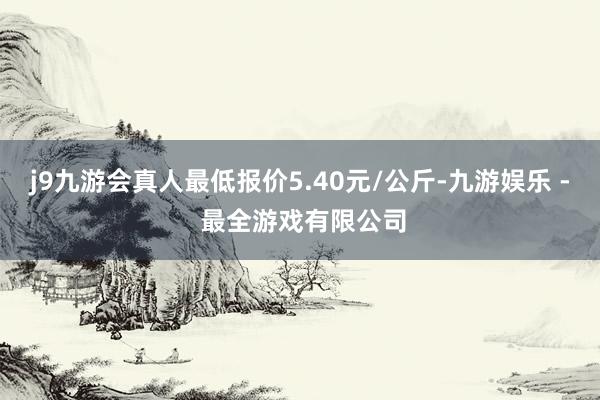 j9九游会真人最低报价5.40元/公斤-九游娱乐 - 最全游戏有限公司