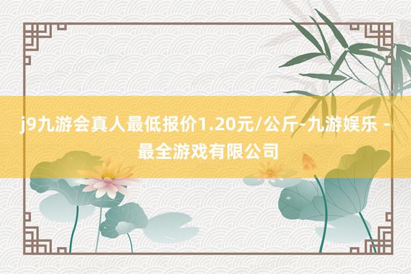 j9九游会真人最低报价1.20元/公斤-九游娱乐 - 最全游戏有限公司