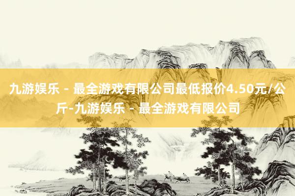 九游娱乐 - 最全游戏有限公司最低报价4.50元/公斤-九游娱乐 - 最全游戏有限公司