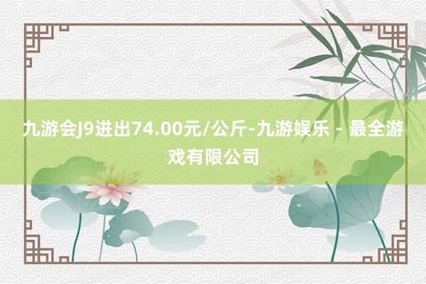 九游会J9进出74.00元/公斤-九游娱乐 - 最全游戏有限公司