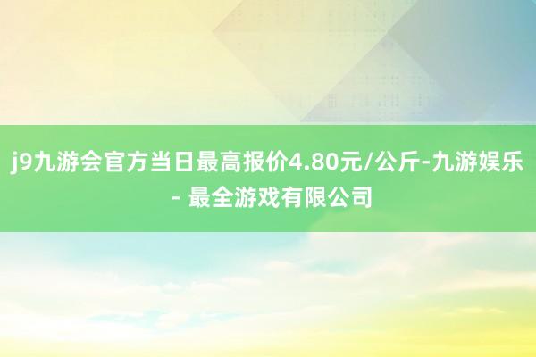 j9九游会官方当日最高报价4.80元/公斤-九游娱乐 - 最全游戏有限公司