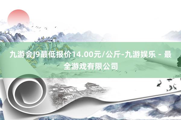 九游会J9最低报价14.00元/公斤-九游娱乐 - 最全游戏有限公司