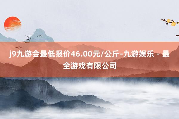 j9九游会最低报价46.00元/公斤-九游娱乐 - 最全游戏有限公司