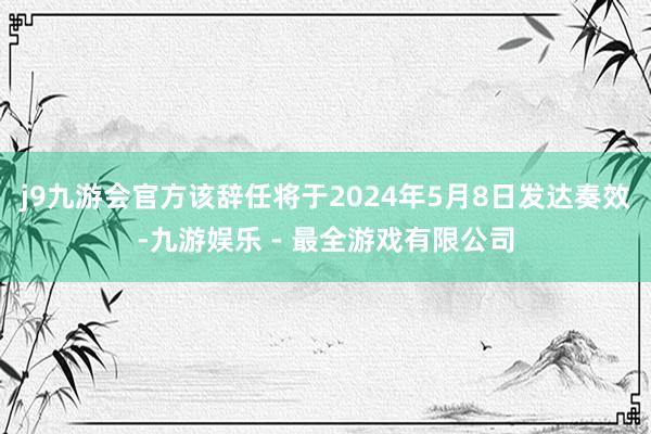 j9九游会官方该辞任将于2024年5月8日发达奏效-九游娱乐 - 最全游戏有限公司