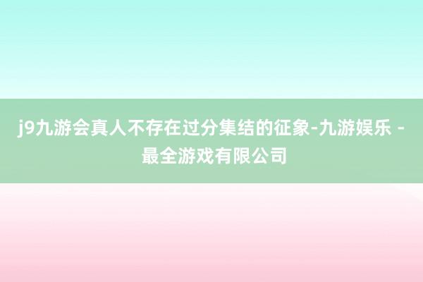 j9九游会真人不存在过分集结的征象-九游娱乐 - 最全游戏有限公司