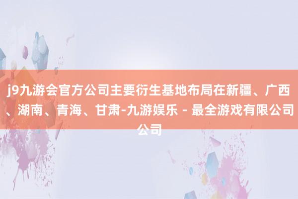 j9九游会官方公司主要衍生基地布局在新疆、广西、湖南、青海、甘肃-九游娱乐 - 最全游戏有限公司