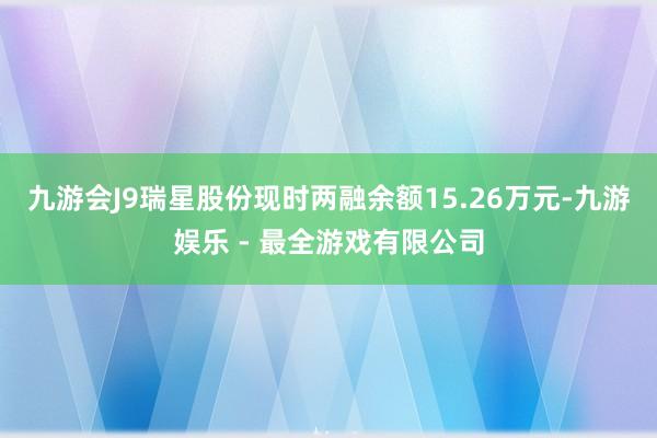 九游会J9瑞星股份现时两融余额15.26万元-九游娱乐 - 最全游戏有限公司