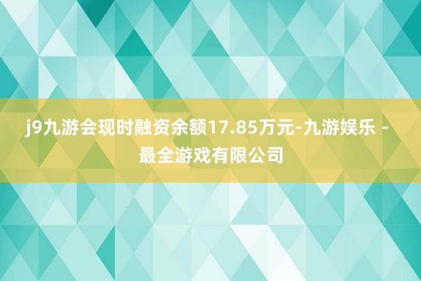 j9九游会现时融资余额17.85万元-九游娱乐 - 最全游戏有限公司