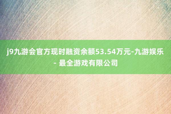 j9九游会官方现时融资余额53.54万元-九游娱乐 - 最全游戏有限公司