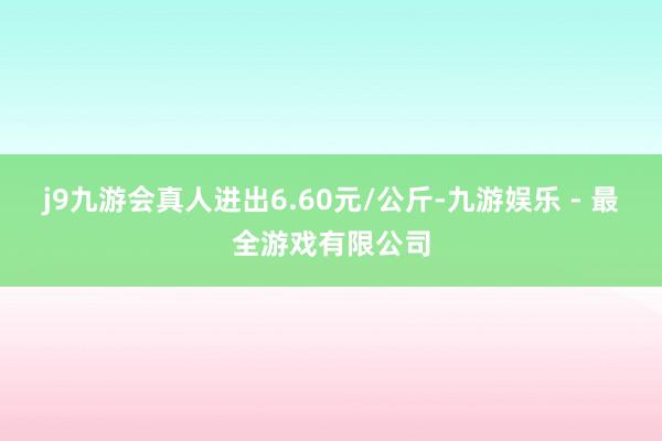 j9九游会真人进出6.60元/公斤-九游娱乐 - 最全游戏有限公司