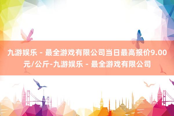 九游娱乐 - 最全游戏有限公司当日最高报价9.00元/公斤-九游娱乐 - 最全游戏有限公司