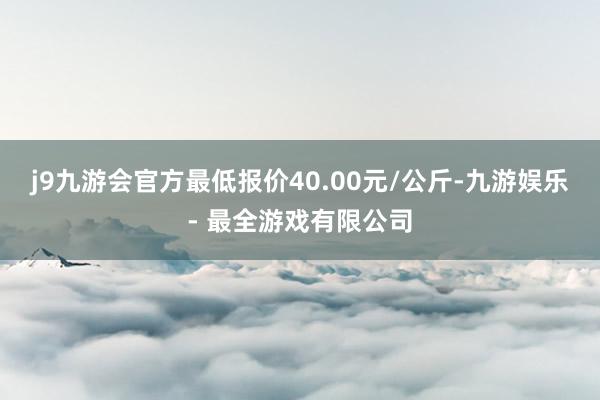 j9九游会官方最低报价40.00元/公斤-九游娱乐 - 最全游戏有限公司