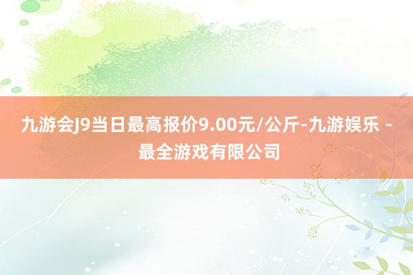 九游会J9当日最高报价9.00元/公斤-九游娱乐 - 最全游戏有限公司