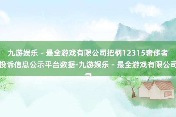 九游娱乐 - 最全游戏有限公司把柄12315奢侈者投诉信息公示平台数据-九游娱乐 - 最全游戏有限公司