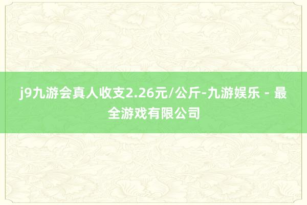 j9九游会真人收支2.26元/公斤-九游娱乐 - 最全游戏有限公司