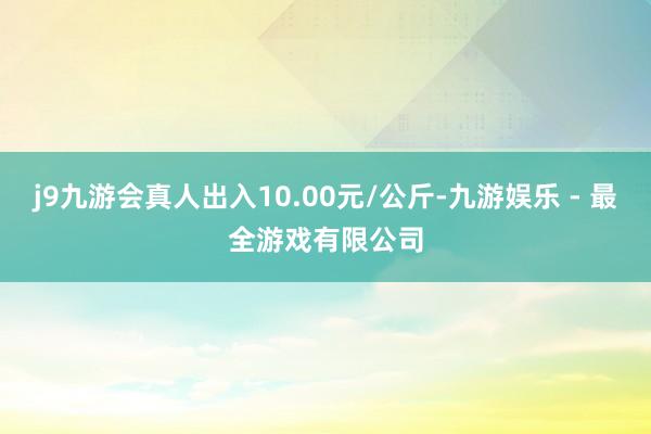 j9九游会真人出入10.00元/公斤-九游娱乐 - 最全游戏有限公司