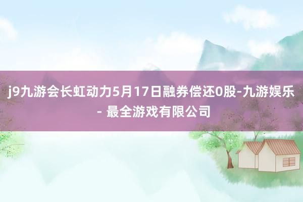 j9九游会长虹动力5月17日融券偿还0股-九游娱乐 - 最全游戏有限公司