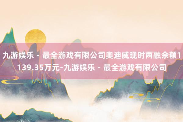 九游娱乐 - 最全游戏有限公司奥迪威现时两融余额1139.35万元-九游娱乐 - 最全游戏有限公司